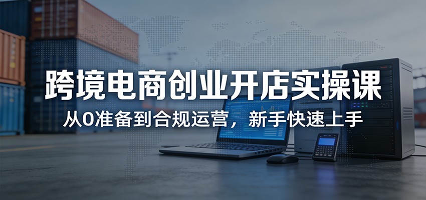 跨境电商创业开店实操课：从0准备到合规运营，新手快速上手-海之城短剧项目