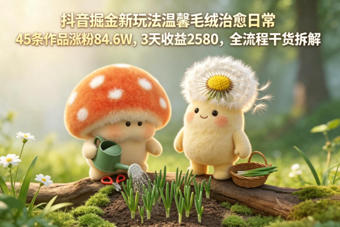抖音掘金新玩法温馨毛绒治愈日常，45条作品涨粉84.6W，3天收益2580，全流程干货拆解-海之城短剧项目
