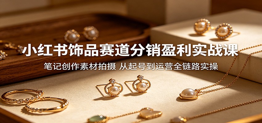 小红书饰品赛道分销盈利实战课：笔记创作素材拍摄，从起号到运营全链路实操-海之城短剧项目