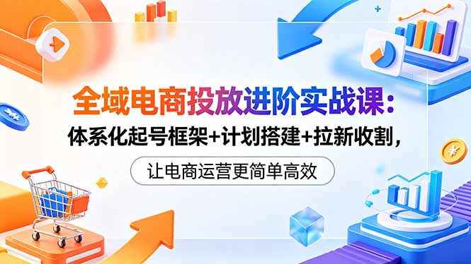 全域电商投放进阶实战课：体系化起号框架+计划搭建+拉新收割，让电商运营更简单高效-海之城短剧项目