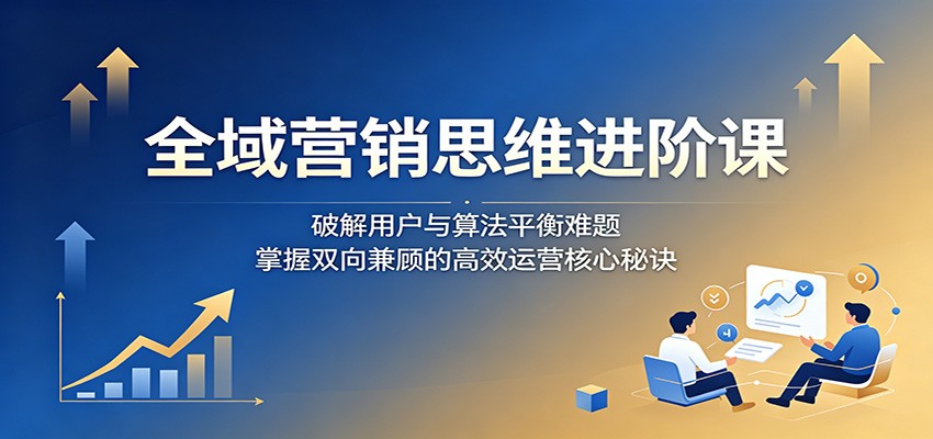 全域营销思维进阶课：破解用户与算法平衡难题，掌握双向兼顾的高效运营核心秘诀-海之城短剧项目