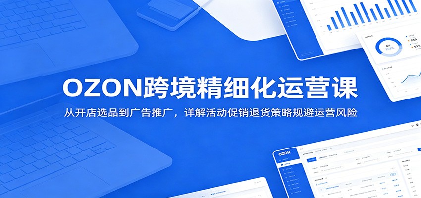 OZON跨境精细化运营课：从开店选品到广告推广，详解活动促销退货策略规避运营风险-海之城短剧项目