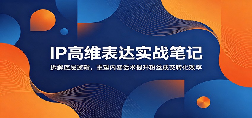 IP高维表达实战笔记：拆解底层逻辑，重塑内容话术提升粉丝成交转化效率-海之城短剧项目